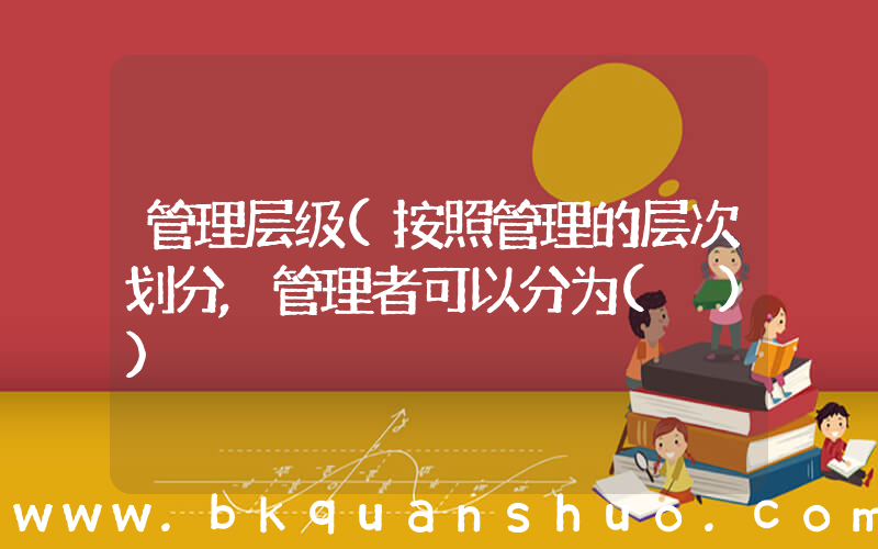 管理层级(按照管理的层次划分,管理者可以分为( ))